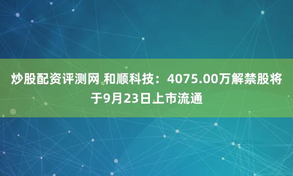 炒股配资评测网 和顺科技：4075.00万解禁股将于9月23日上市流通