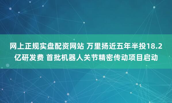 网上正规实盘配资网站 万里扬近五年半投18.2亿研发费 首批机器人关节精密传动项目启动