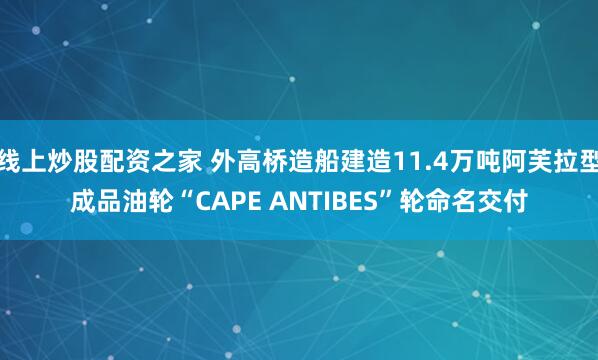 线上炒股配资之家 外高桥造船建造11.4万吨阿芙拉型成品油轮“CAPE ANTIBES”轮命名交付