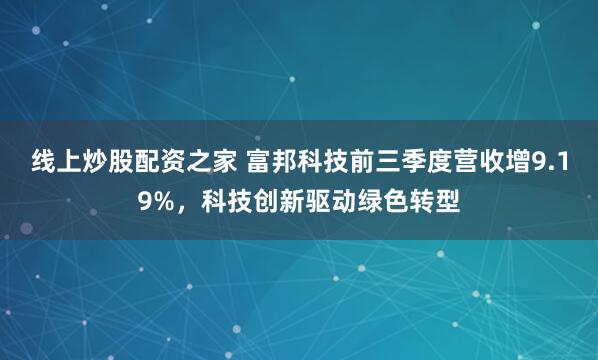 线上炒股配资之家 富邦科技前三季度营收增9.19%，科技创新驱动绿色转型