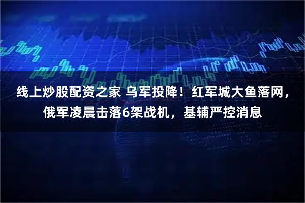 线上炒股配资之家 乌军投降！红军城大鱼落网，俄军凌晨击落6架战机，基辅严控消息