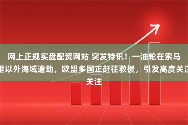 网上正规实盘配资网站 突发特讯！一油轮在索马里以外海域遭劫，欧盟多国正赶往救援，引发高度关注