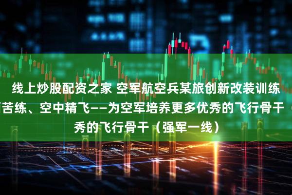 线上炒股配资之家 空军航空兵某旅创新改装训练模式，地面苦练、空中精飞——为空军培养更多优秀的飞行骨干（强军一线）