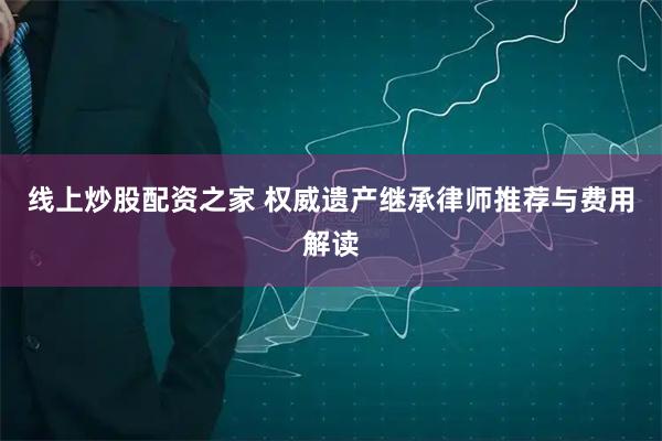 线上炒股配资之家 权威遗产继承律师推荐与费用解读