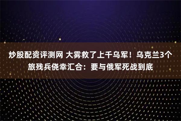 炒股配资评测网 大雾救了上千乌军！乌克兰3个旅残兵侥幸汇合：要与俄军死战到底