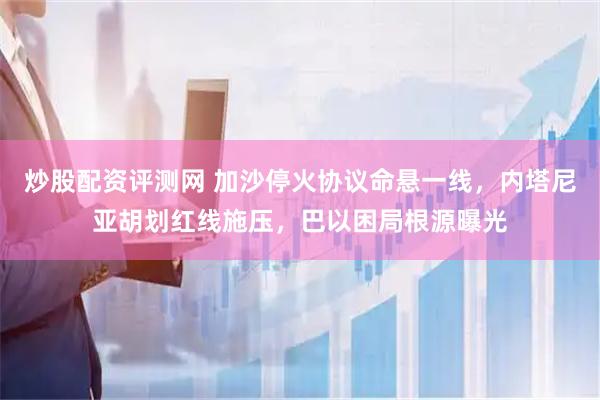 炒股配资评测网 加沙停火协议命悬一线，内塔尼亚胡划红线施压，巴以困局根源曝光
