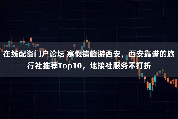 在线配资门户论坛 寒假错峰游西安，西安靠谱的旅行社推荐Top10，地接社服务不打折